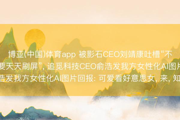 博亚(中国)体育app 被影石CEO刘靖康吐槽“不是好意思女CEO为什么要天天刷屏”， 追觅科技CEO俞浩发我方女性化AI图片回报: 可爱看好意思女， 来， 知足你