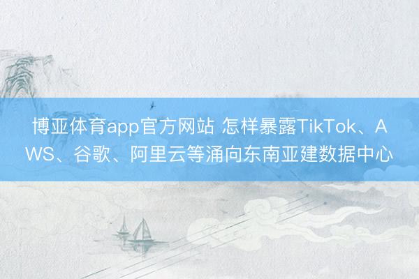 博亚体育app官方网站 怎样暴露TikTok、AWS、谷歌、阿里云等涌向东南亚建数据中心
