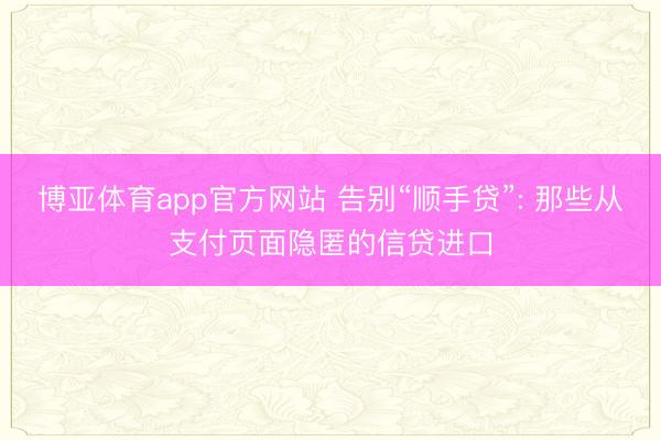 博亚体育app官方网站 告别“顺手贷”: 那些从支付页面隐匿的信贷进口