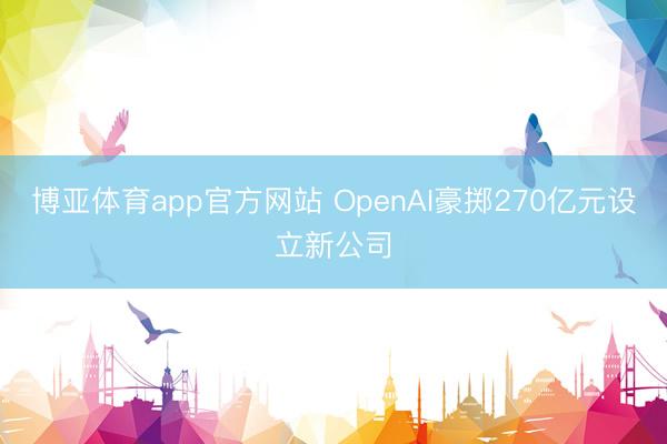 博亚体育app官方网站 OpenAI豪掷270亿元设立新公司