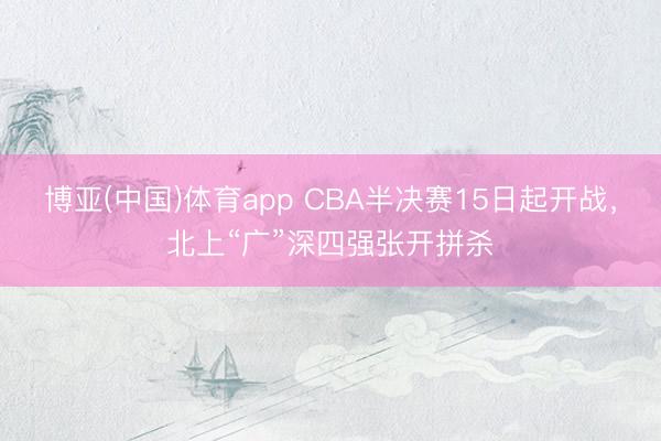 博亚(中国)体育app CBA半决赛15日起开战，北上“广”深四强张开拼杀