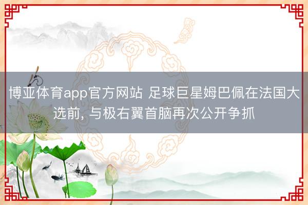博亚体育app官方网站 足球巨星姆巴佩在法国大选前， 与极右翼首脑再次公开争抓