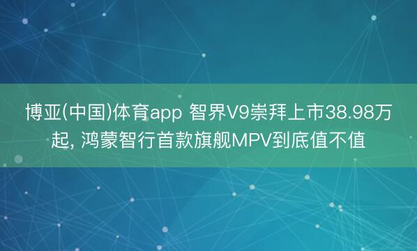 博亚(中国)体育app 智界V9崇拜上市38.98万起， 鸿蒙智行首款旗舰MPV到底值不值