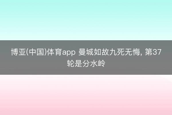 博亚(中国)体育app 曼城如故九死无悔， 第37轮是分水岭