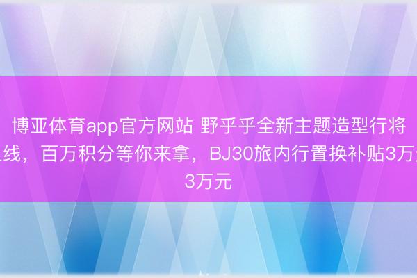 博亚体育app官方网站 野乎乎全新主题造型行将上线,百万积分等你来拿,BJ30旅内行置换补贴3万元