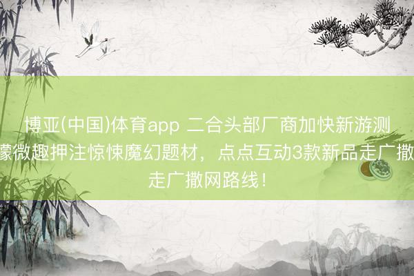 博亚(中国)体育app 二合头部厂商加快新游测试：柠檬微趣押注惊悚魔幻题材，点点互动3款新品走广撒网路线！