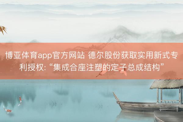 博亚体育app官方网站 德尔股份获取实用新式专利授权: “集成合座注塑的定子总成结构”