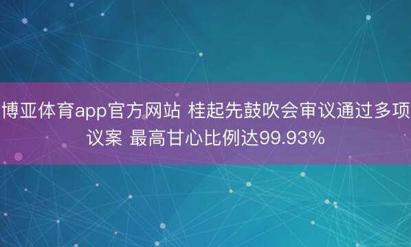 博亚体育app官方网站 桂起先鼓吹会审议通过多项议案 最高甘心比例达99.93%