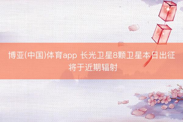 博亚(中国)体育app 长光卫星8颗卫星本日出征 将于近期辐射