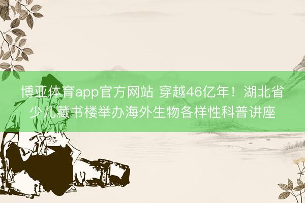 博亚体育app官方网站 穿越46亿年！湖北省少儿藏书楼举办海外生物各样性科普讲座