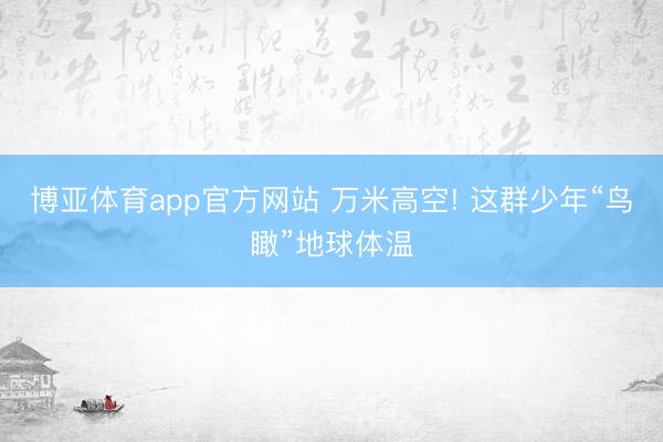 博亚体育app官方网站 万米高空! 这群少年“鸟瞰”地球体温