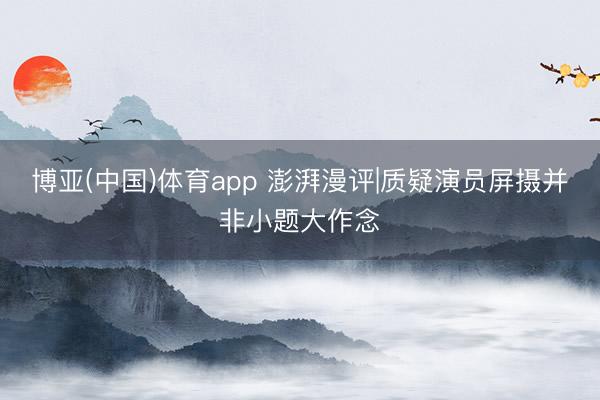 博亚(中国)体育app 澎湃漫评|质疑演员屏摄并非小题大作念