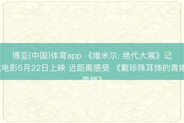 博亚(中国)体育app 《维米尔: 绝代大展》记载电影5月22日上映 近距离感受 《戴珍珠耳饰的青娥》