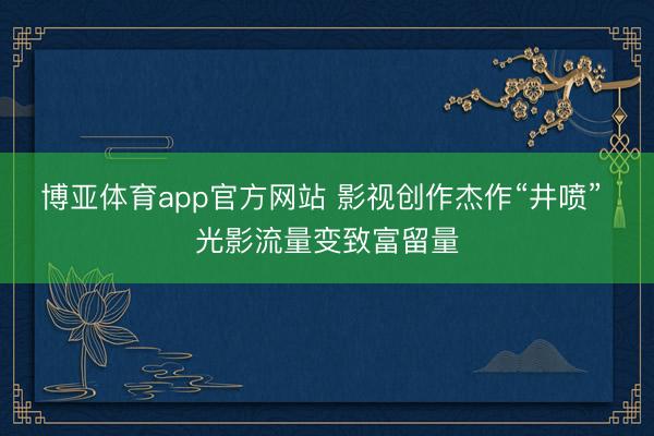 博亚体育app官方网站 影视创作杰作“井喷” 光影流量变致富留量