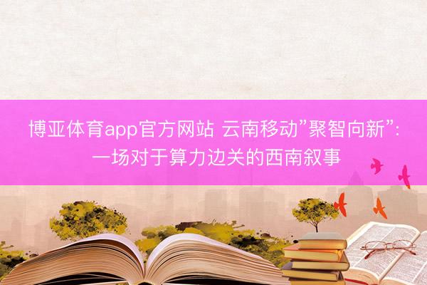 博亚体育app官方网站 云南移动”聚智向新”: 一场对于算力边关的西南叙事