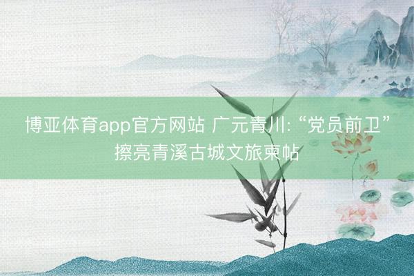 博亚体育app官方网站 广元青川: “党员前卫”擦亮青溪古城文旅柬帖