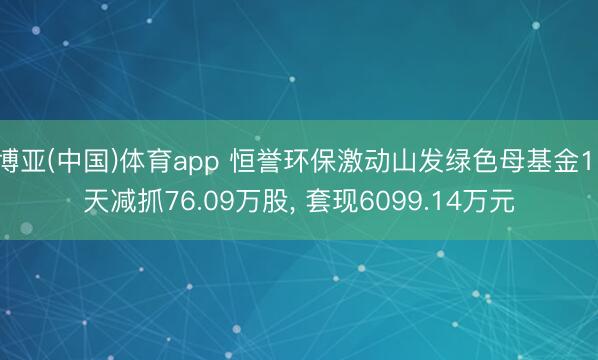 博亚(中国)体育app 恒誉环保激动山发绿色母基金11天减抓76.09万股， 套现6099.14万元