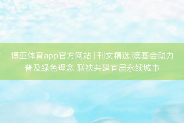 博亚体育app官方网站 [刊文精选]澳基会助力普及绿色理念 联袂共建宜居永续城市