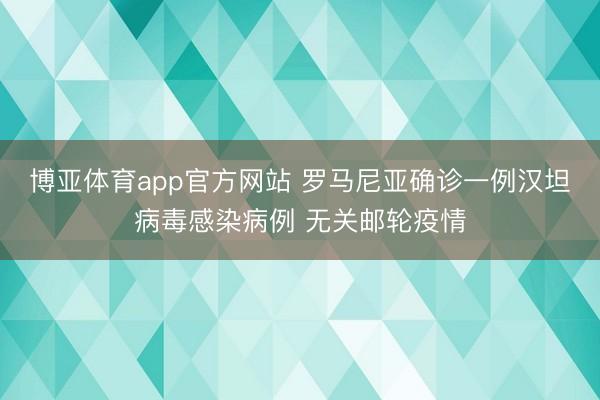 博亚体育app官方网站 罗马尼亚确诊一例汉坦病毒感染病例 无关邮轮疫情