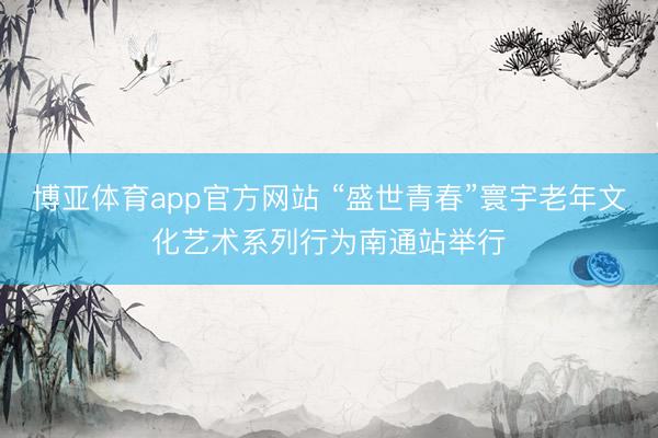 博亚体育app官方网站 “盛世青春”寰宇老年文化艺术系列行为南通站举行