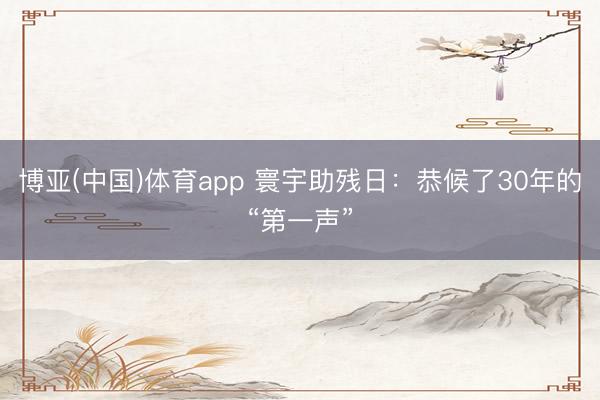 博亚(中国)体育app 寰宇助残日：恭候了30年的“第一声”