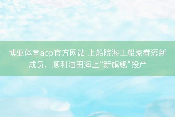 博亚体育app官方网站 上船院海工船家眷添新成员，顺利油田海上“新旗舰”投产