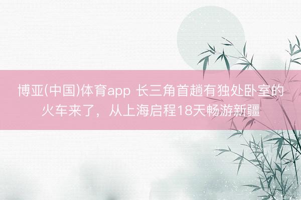 博亚(中国)体育app 长三角首趟有独处卧室的火车来了，从上海启程18天畅游新疆