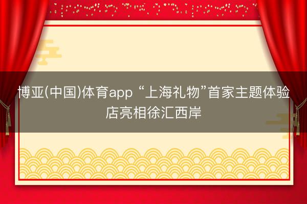 博亚(中国)体育app “上海礼物”首家主题体验店亮相徐汇西岸