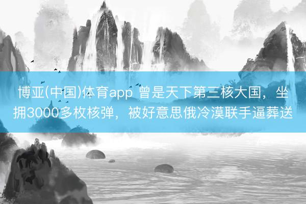 博亚(中国)体育app 曾是天下第三核大国，坐拥3000多枚核弹，被好意思俄冷漠联手逼葬送