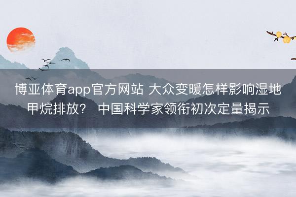 博亚体育app官方网站 大众变暖怎样影响湿地甲烷排放？ 中国科学家领衔初次定量揭示