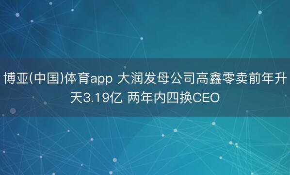 博亚(中国)体育app 大润发母公司高鑫零卖前年升天3.19亿 两年内四换CEO