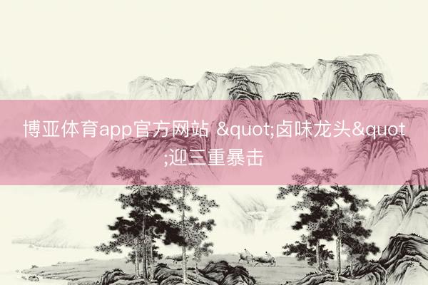 博亚体育app官方网站 "卤味龙头"迎三重暴击