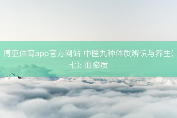 博亚体育app官方网站 中医九种体质辨识与养生(七): 血瘀质