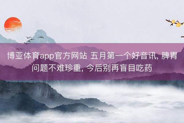博亚体育app官方网站 五月第一个好音讯， 脾胃问题不难珍重， 今后别再盲目吃药
