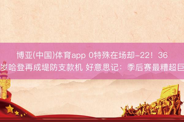 博亚(中国)体育app 0特殊在场却-22！36岁哈登再成堤防支款机 好意思记：季后赛最糟超巨