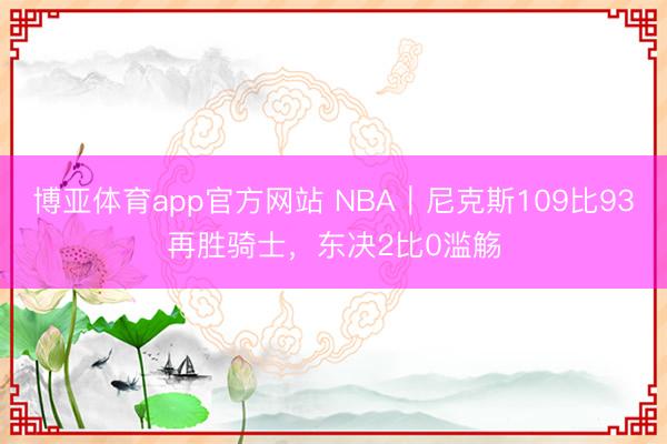 博亚体育app官方网站 NBA｜尼克斯109比93再胜骑士，东决2比0滥觞