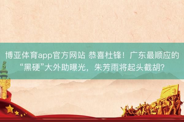 博亚体育app官方网站 恭喜杜锋！广东最顺应的“黑硬”大外助曝光，朱芳雨将起头截胡？