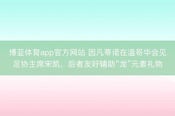 博亚体育app官方网站 因凡蒂诺在温哥华会见足协主席宋凯，后者友好辅助“龙”元素礼物
