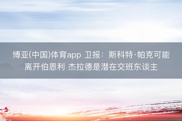 博亚(中国)体育app 卫报：斯科特·帕克可能离开伯恩利 杰拉德是潜在交班东谈主