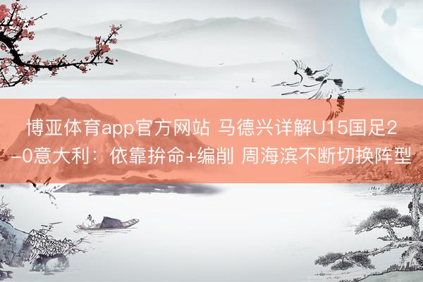 博亚体育app官方网站 马德兴详解U15国足2-0意大利：依靠拚命+编削 周海滨不断切换阵型
