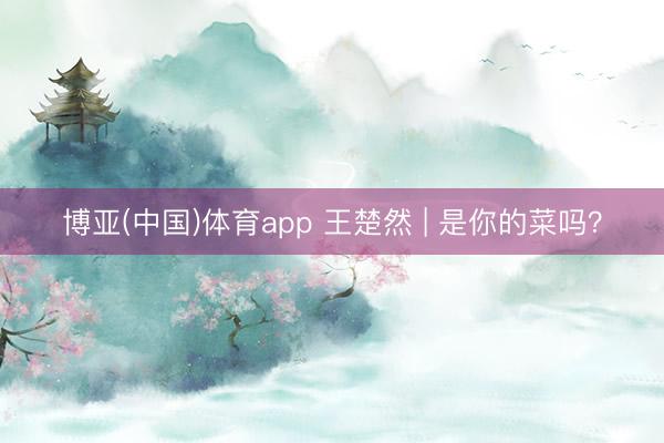 博亚(中国)体育app 王楚然 | 是你的菜吗？