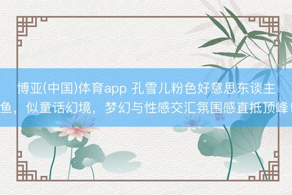 博亚(中国)体育app 孔雪儿粉色好意思东谈主鱼，似童话幻境，梦幻与性感交汇氛围感直抵顶峰！