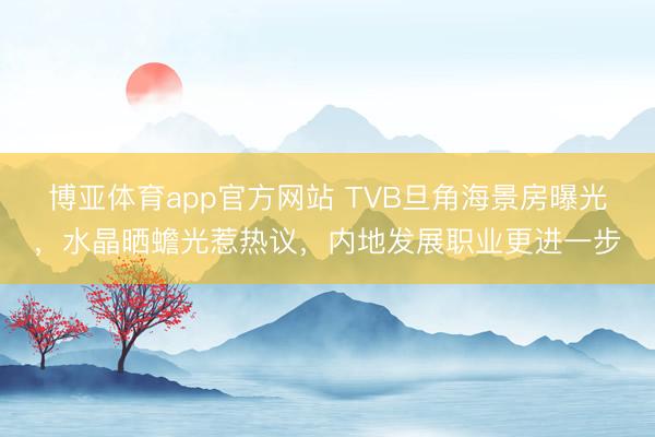博亚体育app官方网站 TVB旦角海景房曝光，水晶晒蟾光惹热议，内地发展职业更进一步