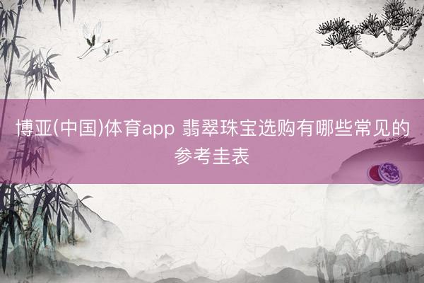 博亚(中国)体育app 翡翠珠宝选购有哪些常见的参考圭表