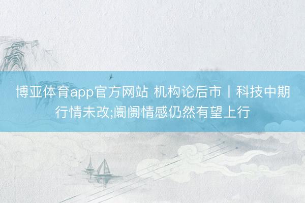 博亚体育app官方网站 机构论后市丨科技中期行情未改;阛阓情感仍然有望上行