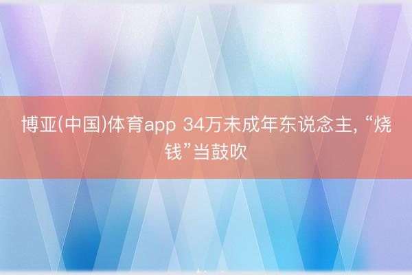 博亚(中国)体育app 34万未成年东说念主， “烧钱”当鼓吹