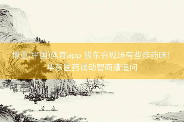 博亚(中国)体育app 股东会现场有些炸药味! 华东医药调动智商遭追问