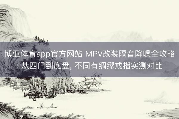 博亚体育app官方网站 MPV改装隔音降噪全攻略: 从四门到底盘， 不同有绸缪戒指实测对比