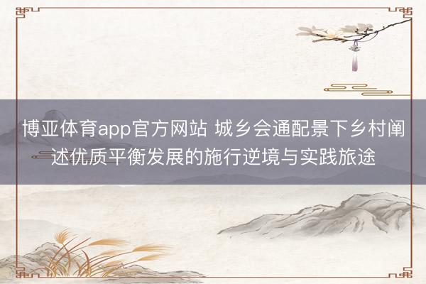 博亚体育app官方网站 城乡会通配景下乡村阐述优质平衡发展的施行逆境与实践旅途
