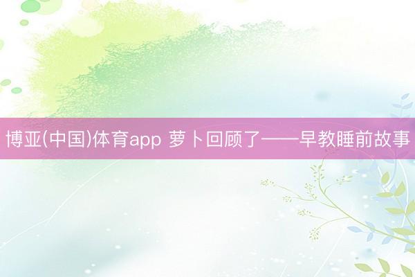 博亚(中国)体育app 萝卜回顾了——早教睡前故事